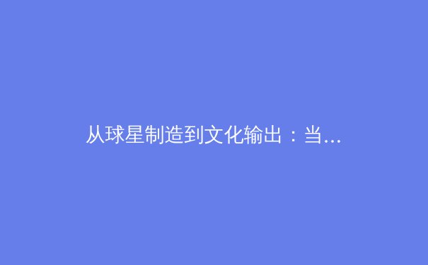 从球星制造到文化输出：当代体育产业的战略转型与价值重构 - 3